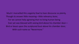 Much I marvelled this ungainly fowl to hear discourse so plainly,
Though its answer little meaning—little relevancy bore;
For we cannot help agreeing that no living human being
Ever yet was blessed with seeing bird above his chamber door—
Bird or beast upon the sculptured bust above his chamber door,
With such name as “Nevermore.”
 