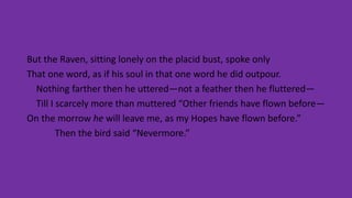 But the Raven, sitting lonely on the placid bust, spoke only
That one word, as if his soul in that one word he did outpour.
Nothing farther then he uttered—not a feather then he fluttered—
Till I scarcely more than muttered “Other friends have flown before—
On the morrow he will leave me, as my Hopes have flown before.”
Then the bird said “Nevermore.”
 