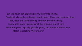 But the Raven still beguiling all my fancy into smiling,
Straight I wheeled a cushioned seat in front of bird, and bust and door;
Then, upon the velvet sinking, I betook myself to linking
Fancy unto fancy, thinking what this ominous bird of yore—
What this grim, ungainly, ghastly, gaunt, and ominous bird of yore
Meant in croaking “Nevermore.”
 