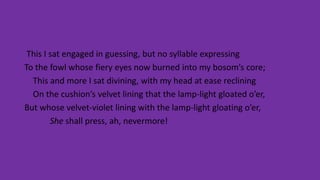 This I sat engaged in guessing, but no syllable expressing
To the fowl whose fiery eyes now burned into my bosom’s core;
This and more I sat divining, with my head at ease reclining
On the cushion’s velvet lining that the lamp-light gloated o’er,
But whose velvet-violet lining with the lamp-light gloating o’er,
She shall press, ah, nevermore!
 