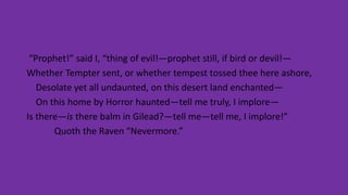 “Prophet!” said I, “thing of evil!—prophet still, if bird or devil!—
Whether Tempter sent, or whether tempest tossed thee here ashore,
Desolate yet all undaunted, on this desert land enchanted—
On this home by Horror haunted—tell me truly, I implore—
Is there—is there balm in Gilead?—tell me—tell me, I implore!”
Quoth the Raven “Nevermore.”
 