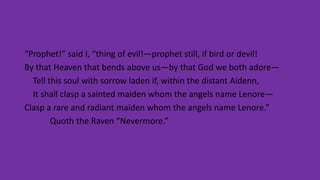 “Prophet!” said I, “thing of evil!—prophet still, if bird or devil!
By that Heaven that bends above us—by that God we both adore—
Tell this soul with sorrow laden if, within the distant Aidenn,
It shall clasp a sainted maiden whom the angels name Lenore—
Clasp a rare and radiant maiden whom the angels name Lenore.”
Quoth the Raven “Nevermore.”
 