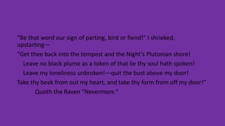 “Be that word our sign of parting, bird or fiend!” I shrieked,
upstarting—
“Get thee back into the tempest and the Night’s Plutonian shore!
Leave no black plume as a token of that lie thy soul hath spoken!
Leave my loneliness unbroken!—quit the bust above my door!
Take thy beak from out my heart, and take thy form from off my door!”
Quoth the Raven “Nevermore.”
 