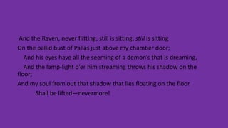 And the Raven, never flitting, still is sitting, still is sitting
On the pallid bust of Pallas just above my chamber door;
And his eyes have all the seeming of a demon’s that is dreaming,
And the lamp-light o’er him streaming throws his shadow on the
floor;
And my soul from out that shadow that lies floating on the floor
Shall be lifted—nevermore!
 