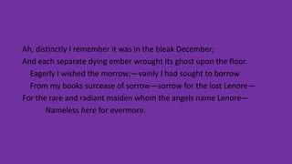 Ah, distinctly I remember it was in the bleak December;
And each separate dying ember wrought its ghost upon the floor.
Eagerly I wished the morrow;—vainly I had sought to borrow
From my books surcease of sorrow—sorrow for the lost Lenore—
For the rare and radiant maiden whom the angels name Lenore—
Nameless here for evermore.
 