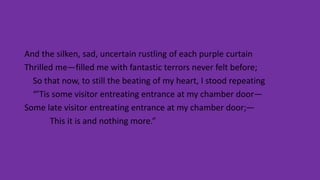 And the silken, sad, uncertain rustling of each purple curtain
Thrilled me—filled me with fantastic terrors never felt before;
So that now, to still the beating of my heart, I stood repeating
“’Tis some visitor entreating entrance at my chamber door—
Some late visitor entreating entrance at my chamber door;—
This it is and nothing more.”
 
