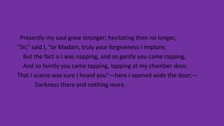 Presently my soul grew stronger; hesitating then no longer,
“Sir,” said I, “or Madam, truly your forgiveness I implore;
But the fact is I was napping, and so gently you came rapping,
And so faintly you came tapping, tapping at my chamber door,
That I scarce was sure I heard you”—here I opened wide the door;—
Darkness there and nothing more.
 