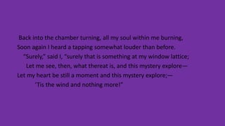 Back into the chamber turning, all my soul within me burning,
Soon again I heard a tapping somewhat louder than before.
“Surely,” said I, “surely that is something at my window lattice;
Let me see, then, what thereat is, and this mystery explore—
Let my heart be still a moment and this mystery explore;—
’Tis the wind and nothing more!”
 
