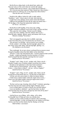But the Raven, sitting lonely on the placid bust, spoke only
That one word, as if his soul in that one word he did outpour.
Nothing farther then he uttered—not a feather then he fluttered—
Till I scarcely more than muttered “Other friends have flown before—
On the morrow he will leave me, as my Hopes have flown before.”
Then the bird said “Nevermore.”
Startled at the stillness broken by reply so aptly spoken,
“Doubtless,” said I, “what it utters is its only stock and store
Caught from some unhappy master whom unmerciful Disaster
Followed fast and followed faster till his songs one burden bore—
Till the dirges of his Hope that melancholy burden bore
Of ‘Never—nevermore’.”
But the Raven still beguiling all my fancy into smiling,
Straight I wheeled a cushioned seat in front of bird, and bust and door;
Then, upon the velvet sinking, I betook myself to linking
Fancy unto fancy, thinking what this ominous bird of yore—
What this grim, ungainly, ghastly, gaunt, and ominous bird of yore
Meant in croaking “Nevermore.”
This I sat engaged in guessing, but no syllable expressing
To the fowl whose fiery eyes now burned into my bosom’s core;
This and more I sat divining, with my head at ease reclining
On the cushion’s velvet lining that the lamp-light gloated o’er,
But whose velvet-violet lining with the lamp-light gloating o’er,
She shall press, ah, nevermore!
Then, methought, the air grew denser, perfumed from an unseen censer
Swung by Seraphim whose foot-falls tinkled on the tufted floor.
“Wretch,” I cried, “thy God hath lent thee—by these angels he hath sent thee
Respite—respite and nepenthe from thy memories of Lenore;
Quaff, oh quaff this kind nepenthe and forget this lost Lenore!”
Quoth the Raven “Nevermore.”
“Prophet!” said I, “thing of evil!—prophet still, if bird or devil!—
Whether Tempter sent, or whether tempest tossed thee here ashore,
Desolate yet all undaunted, on this desert land enchanted—
On this home by Horror haunted—tell me truly, I implore—
Is there—is there balm in Gilead?—tell me—tell me, I implore!”
Quoth the Raven “Nevermore.”
“Prophet!” said I, “thing of evil!—prophet still, if bird or devil!
By that Heaven that bends above us—by that God we both adore—
Tell this soul with sorrow laden if, within the distant Aidenn,
It shall clasp a sainted maiden whom the angels name Lenore—
Clasp a rare and radiant maiden whom the angels name Lenore.”
Quoth the Raven “Nevermore.”
“Be that word our sign of parting, bird or fiend!” I shrieked, upstarting—
“Get thee back into the tempest and the Night’s Plutonian shore!
Leave no black plume as a token of that lie thy soul hath spoken!
Leave my loneliness unbroken!—quit the bust above my door!
Take thy beak from out my heart,and take thy form from off my door!”
Quoth the Raven “Nevermore.”
And the Raven, never flitting, still is sitting, still is sitting
On the pallid bust of Pallas just above my chamber door;
And his eyes have all the seeming of a demon’s that is dreaming,
And the lamp-light o’er him streaming throws his shadow on the floor;
And my soul from out that shadow that lies floating on the floor
Shall be lifted—nevermore!
 