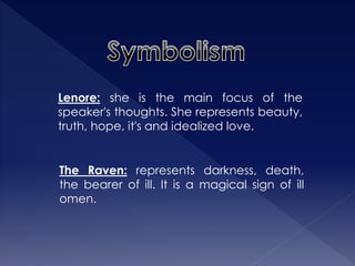 Lenore: she is the main focus of the 
speaker's thoughts. She represents beauty, 
truth, hope, it's and idealized love. 
The Raven: represents darkness, death, 
the bearer of ill. It is a magical sign of ill 
omen. 
 