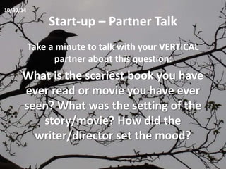 Start-up – Partner Talk 
Take a minute to talk with your VERTICAL 
partner about this question: 
What is the scariest book you have 
ever read or movie you have ever 
seen? What was the setting of the 
story/movie? How did the 
writer/director set the mood? 
10/30/14 
 
