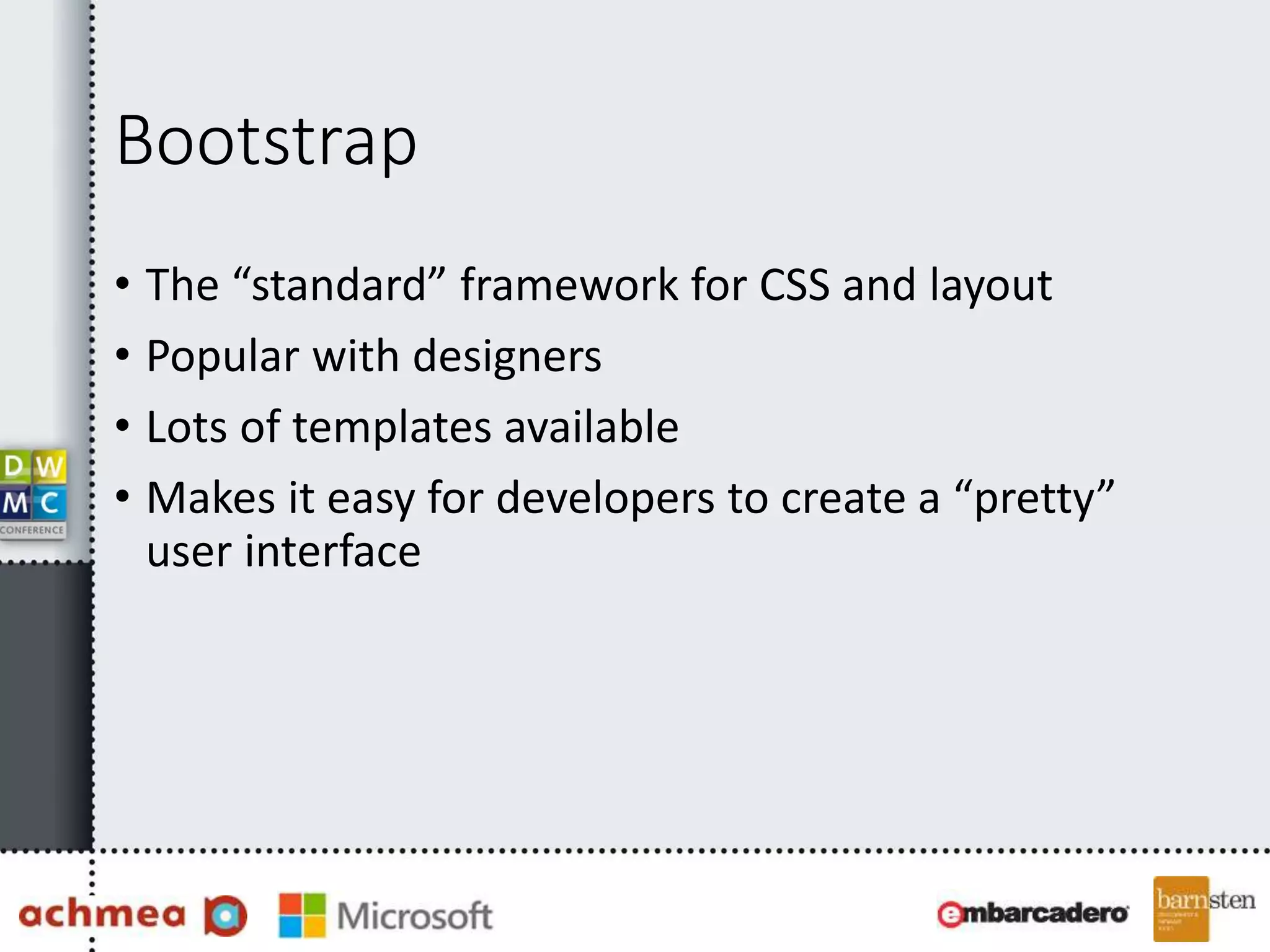 Bootstrap 
• The “standard” framework for CSS and layout 
• Popular with designers 
• Lots of templates available 
• Makes it easy for developers to create a “pretty” 
user interface 
 