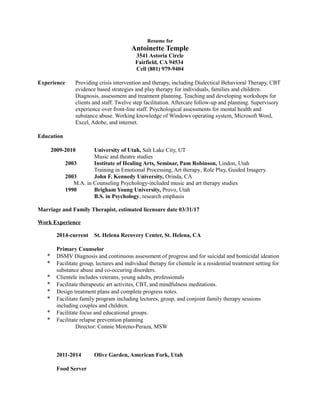Resume for
Antoinette Temple
3541 Astoria Circle
Fairfield, CA 94534
Cell (801) 979-9404
Experience Providing crisis intervention and therapy, including Dialectical Behavioral Therapy, CBT
evidence based strategies and play therapy for individuals, families and children.
Diagnosis, assessment and treatment planning. Teaching and developing workshops for
clients and staff. Twelve step facilitation. Aftercare follow-up and planning. Supervisory
experience over front-line staff. Psychological assessments for mental health and
substance abuse. Working knowledge of Windows operating system, Microsoft Word,
Excel, Adobe, and internet.
Education
2009-2010 University of Utah, Salt Lake City, UT
Music and theatre studies
2003 Institute of Healing Arts, Seminar, Pam Robinson, Lindon, Utah
Training in Emotional Processing, Art therapy, Role Play, Guided Imagery.
2003 John F. Kennedy University, Orinda, CA
M.A. in Counseling Psychology-included music and art therapy studies
1990 Brigham Young University, Provo, Utah
B.S. in Psychology, research emphasis
Marriage and Family Therapist, estimated licensure date 03/31/17
Work Experience
2014-current St. Helena Recovery Center, St. Helena, CA
Primary Counselor
* DSMV Diagnosis and continuous assessment of progress and for suicidal and homicidal ideation
* Facilitate group, lectures and individual therapy for clientele in a residential treatment setting for
substance abuse and co-occuring disorders.
* Clientele includes veterans, young adults, professionals
* Facilitate therapeutic art activites, CBT, and mindfulness meditations.
* Design treatment plans and complete progress notes.
* Facilitate family program including lectures, group, and conjoint family therapy sessions
including couples and children.
* Facilitate focus and educational groups.
* Facilitate relapse prevention planning
Director: Connie Moreno-Peraza, MSW
2011-2014 Olive Garden, American Fork, Utah
Food Server
 