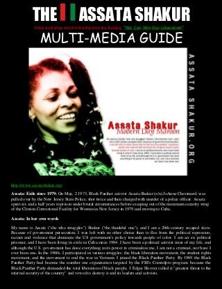 THE ASSATA SHAKUR
MULTI-MEDIA GUIDE
http://www.assatashakur.org/
Assata: Exile since 1979: On May, 2 1973, Black Panther activist Assata Shakur (s/n) JoAnne Chesimard, was
pulled over by the New Jersey State Police, shot twice and then charged with murder of a police officer. Assata
spent six and a half years in prison under brutal circumstances before escaping out of the maximum security wing
of the Clinton Correctional Facility for Women in New Jersey in 1979 and moving to Cuba.
Assata: In her own words
My name is Assata ("she who struggles") Shakur ("the thankful one"), and I am a 20th century escaped slave.
Because of government persecution, I was left with no other choice than to flee from the political repression,
racism and violence that dominate the US government's policy towards people of color. I am an ex political
prisoner, and I have been living in exile in Cuba since 1984. I have been a political activist most of my life, and
although the U.S. government has done everything in its power to criminalize me, I am not a criminal, nor have I
ever been one. In the 1960s, I participated in various struggles: the black liberation movement, the student rights
movement, and the movement to end the war in Vietnam. I joined the Black Panther Party. By 1969 the Black
Panther Party had become the number one organization targeted by the FBI's Cointelpro program. because the
Black Panther Party demanded the total liberation of black people, J. Edgar Hoover called it "greatest threat to the
internal security of the country" and vowed to destroy it and its leaders and activists.
Click and play mp3 Introduction by Assata, “We Can Win Our Liberation”
 