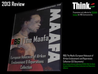 2013 Review
Presentation and collection by FROLINAN
Scholar for RBG Communiversity

RBG| The Maafa (European Holocaust of
Afrikan Enslavement) and Reparations
Collection (53 Documents)
http://www.scribd.com/collections/3751942/RBG-The-MaafaEuropean-Holocaust-of-Afrikan-Enslavement-and-ReparationsCollection

 