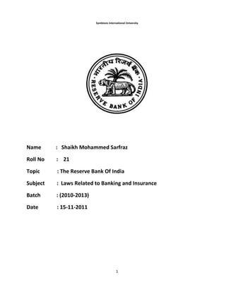 1
Symbiosis International University
Name : Shaikh Mohammed Sarfraz
Roll No : 21
Topic : The Reserve Bank Of India
Subject : Laws Related to Banking and Insurance
Batch : (2010-2013)
Date : 15-11-2011
 