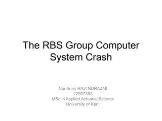 The RBS Group Computer
     System Crash

       Nur Amin HAJI NURAZMI
               12907392
     MSc in Applied Actuarial Science
            University of Kent
 
