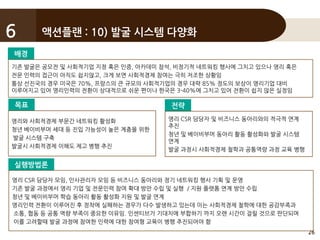 26
액션플랜 : 10) 발굴 시스템 다양화6
배경
기존 발굴은 공모전 및 사회적기업 지정 혹은 인증, 아카데미 참석, 비정기적 네트워킹 행사에 그치고 있으나 영리 혹은
전문 인력의 접근이 아직도 쉽지않고, 크게 보면 사회적경제 참여는 극히 저조한 상황임
통상 선진국의 경우 미국은 70%, 프랑스의 큰 규모의 사회적기업의 경우 대략 85% 정도의 보상이 영리기업 대비
이루어지고 있어 영리인력의 전환이 상대적으로 쉬운 편이나 한국은 3-40%에 그치고 있어 전환이 쉽지 않은 실정임
목표
영리와 사회적경제 부문간 네트워킹 활성화
청년 베이비부머 세대 등 진입 가능성이 높은 계층을 위한
발굴 시스템 구축
발굴시 사회적경제 이해도 제고 병행 추진
전략
영리 CSR 담당자 및 비즈니스 동아리와의 적극적 연계
추진
청년 및 베이비부머 동아리 활동 활성화와 발굴 시스템
연계
발굴 과정시 사회적경제 철학과 공통역량 과정 교육 병행
실행방법론
영리 CSR 담당자 모임, 인사관리자 모임 등 비즈니스 동아리와 정기 네트워킹 행사 기획 및 운영
기존 발굴 과정에서 영리 기업 및 전문인력 참여 확대 방안 수립 및 실행 / 지원 플랫폼 연계 방안 수립
청년 및 베이비부머 학습 동아리 활동 활성화 지원 및 발굴 연계
영리인력 전환이 이루어진 후 정착에 실패하는 경우가 다수 발생하고 있는데 이는 사회적경제 철학에 대한 공감부족과
소통, 협동 등 공통 역량 부족이 중요한 이유임. 인센티브가 기대치에 부합하기 까지 오랜 시간이 걸릴 것으로 판단되며
이를 고려할때 발굴 과정에 참여한 인력에 대한 참여형 교육이 병행 추진되어야 함
 