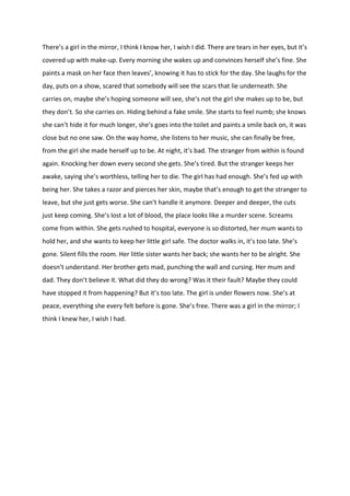 There’s a girl in the mirror, I think I know her, I wish I did. There are tears in her eyes, but it’s
covered up with make-up. Every morning she wakes up and convinces herself she’s fine. She
paints a mask on her face then leaves’, knowing it has to stick for the day. She laughs for the
day, puts on a show, scared that somebody will see the scars that lie underneath. She
carries on, maybe she’s hoping someone will see, she’s not the girl she makes up to be, but
they don’t. So she carries on. Hiding behind a fake smile. She starts to feel numb; she knows
she can’t hide it for much longer, she’s goes into the toilet and paints a smile back on, it was
close but no one saw. On the way home, she listens to her music, she can finally be free,
from the girl she made herself up to be. At night, it’s bad. The stranger from within is found
again. Knocking her down every second she gets. She’s tired. But the stranger keeps her
awake, saying she’s worthless, telling her to die. The girl has had enough. She’s fed up with
being her. She takes a razor and pierces her skin, maybe that’s enough to get the stranger to
leave, but she just gets worse. She can’t handle it anymore. Deeper and deeper, the cuts
just keep coming. She’s lost a lot of blood, the place looks like a murder scene. Screams
come from within. She gets rushed to hospital, everyone is so distorted, her mum wants to
hold her, and she wants to keep her little girl safe. The doctor walks in, it’s too late. She’s
gone. Silent fills the room. Her little sister wants her back; she wants her to be alright. She
doesn’t understand. Her brother gets mad, punching the wall and cursing. Her mum and
dad. They don’t believe it. What did they do wrong? Was it their fault? Maybe they could
have stopped it from happening? But it’s too late. The girl is under flowers now. She’s at
peace, everything she every felt before is gone. She’s free. There was a girl in the mirror; I
think I knew her, I wish I had.
 