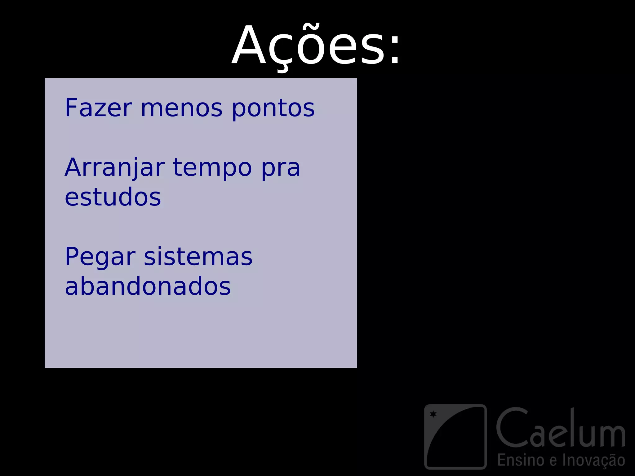 Ações:
Fazer menos pontos

Arranjar tempo pra
estudos

Pegar sistemas
abandonados
 