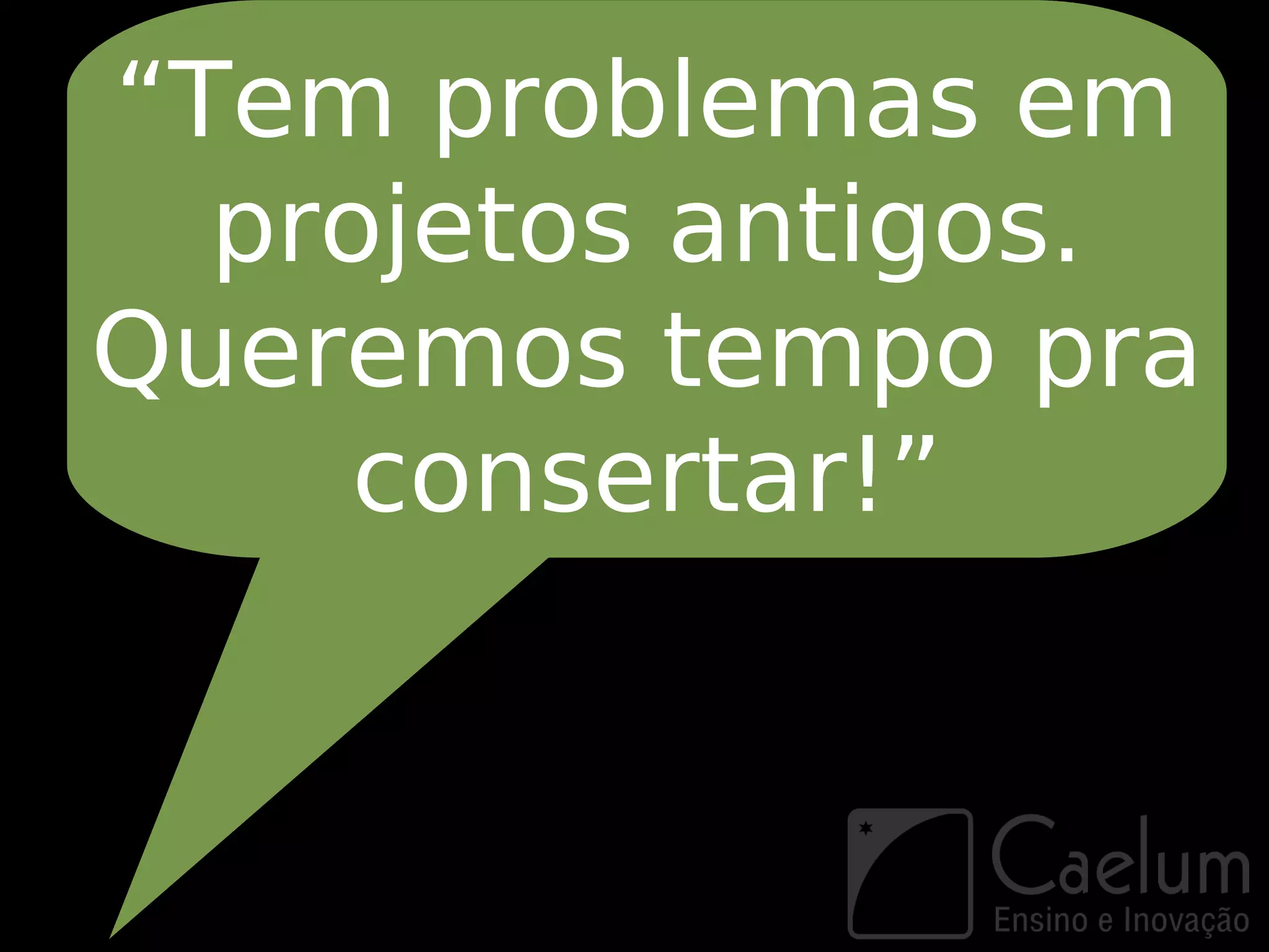 “Tem problemas em
  projetos antigos.
Queremos tempo pra
     consertar!”
 