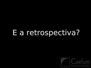 E a retrospectiva?
 