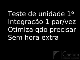 Teste de unidade 1º
Integração 1 par/vez
Otimiza qdo precisar
Sem hora extra
 