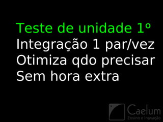 Teste de unidade 1º
Integração 1 par/vez
Otimiza qdo precisar
Sem hora extra
 