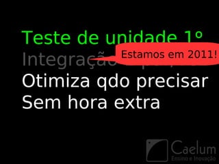 Teste de unidade 1º
           Estamos em 2011!
Integração 1 par/vez
Otimiza qdo precisar
Sem hora extra
 