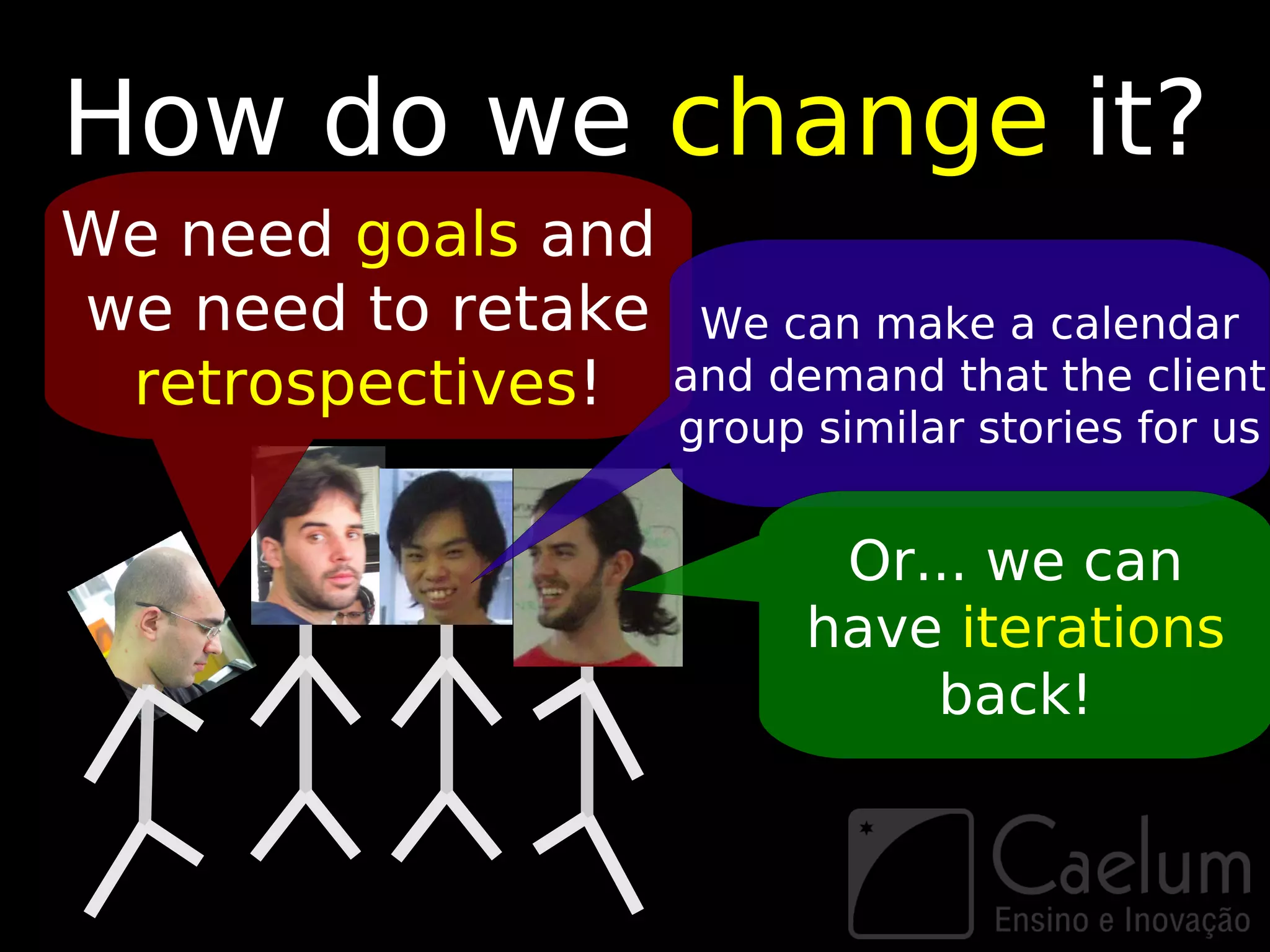 How do we change it?
We need goals and
we need to retake We can make a calendar
 retrospectives! and demand that the client
                      group similar stories for us


                             Or... we can
                            have iterations
                                back!
 