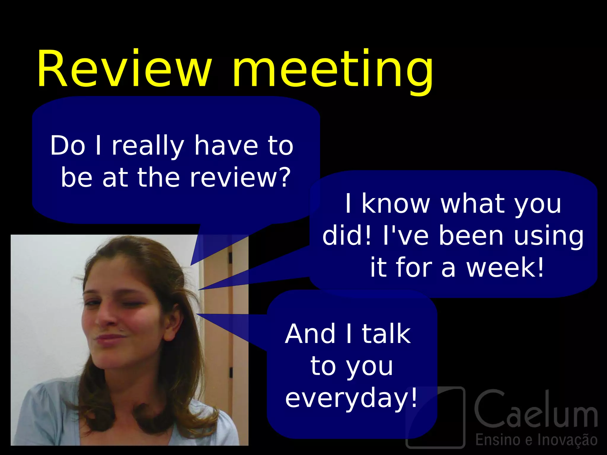 Review meeting
Do I really have to
 be at the review?
                        I know what you
                      did! I've been using
                           it for a week!

                  And I talk
                    to you
                  everyday!
 