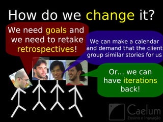 How do we change it?
We need goals and
we need to retake We can make a calendar
 retrospectives! and demand that the client
                      group similar stories for us


                             Or... we can
                            have iterations
                                back!
 