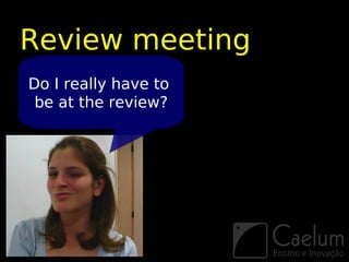 Review meeting
Do I really have to
 be at the review?
 