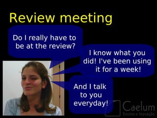 Review meeting
Do I really have to
 be at the review?
                        I know what you
                      did! I've been using
                           it for a week!

                  And I talk
                    to you
                  everyday!
 