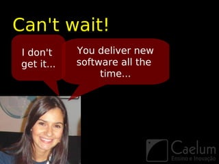 Can't wait!
I don't     You deliver new
get it...   software all the
                 time...
 