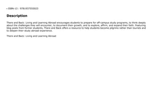 ISBN-13 : 9781937555023q
Description
There and Back: Living and Learning Abroad encourages students to prepare for off-campus study programs, to think deeply
about the challenges they will encounter, to document their growth, and to explore, affirm, and expand their faith. Featuring
blog posts from former students, There and Back offers a resource to help students become pilgrims rather than tourists and
to deepen their study abroad experience.
There and Back: Living and Learning Abroad
 