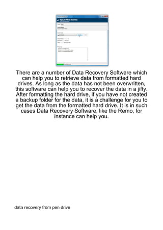 There are a number of Data Recovery Software which
   can help you to retrieve data from formatted hard
 drives. As long as the data has not been overwritten,
this software can help you to recover the data in a jiffy.
After formatting the hard drive, if you have not created
a backup folder for the data, it is a challenge for you to
get the data from the formatted hard drive. It is in such
   cases Data Recovery Software, like the Remo, for
                 instance can help you.




data recovery from pen drive
 