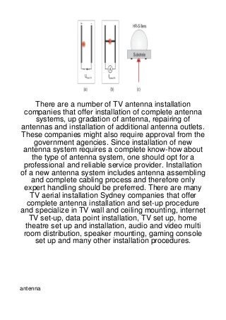 There are a number of TV antenna installation
 companies that offer installation of complete antenna
      systems, up gradation of antenna, repairing of
antennas and installation of additional antenna outlets.
These companies might also require approval from the
      government agencies. Since installation of new
 antenna system requires a complete know-how about
     the type of antenna system, one should opt for a
 professional and reliable service provider. Installation
of a new antenna system includes antenna assembling
     and complete cabling process and therefore only
 expert handling should be preferred. There are many
    TV aerial installation Sydney companies that offer
   complete antenna installation and set-up procedure
and specialize in TV wall and ceiling mounting, internet
    TV set-up, data point installation, TV set up, home
  theatre set up and installation, audio and video multi
 room distribution, speaker mounting, gaming console
      set up and many other installation procedures.




antenna
 