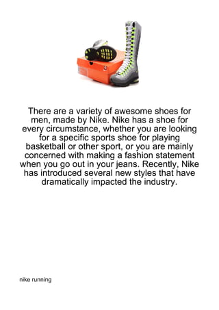 There are a variety of awesome shoes for
   men, made by Nike. Nike has a shoe for
every circumstance, whether you are looking
    for a specific sports shoe for playing
 basketball or other sport, or you are mainly
 concerned with making a fashion statement
when you go out in your jeans. Recently, Nike
 has introduced several new styles that have
      dramatically impacted the industry.




nike running
 