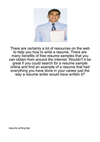 There are certainly a lot of resources on the web
   to help you how to write a resume. There are
  many benefits of free resume samples that you
can obtain from around the internet. Wouldn't it be
  great if you could search for a resume sample
 online and find an example of a resume that had
 everything you have done in your career just the
    way a resume writer would have written it?




resume writing tips
 