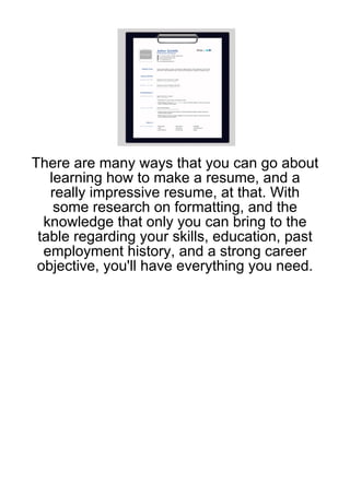 There are many ways that you can go about
   learning how to make a resume, and a
   really impressive resume, at that. With
    some research on formatting, and the
  knowledge that only you can bring to the
 table regarding your skills, education, past
  employment history, and a strong career
 objective, you'll have everything you need.
 