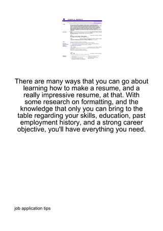 There are many ways that you can go about
   learning how to make a resume, and a
   really impressive resume, at that. With
    some research on formatting, and the
  knowledge that only you can bring to the
 table regarding your skills, education, past
  employment history, and a strong career
 objective, you'll have everything you need.




job application tips
 