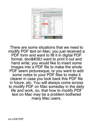 There are some situations that we need to
modify PDF text on Mac: you just received a
   PDF form and want to fill it in digital PDF
  format, don&#39;t want to print it out and
  hand write; you would like to insert some
  images into a PDF file to make the whole
 PDF seem picturesque; or you want to add
    some notes to your PDF files to make it
 clearer in case you look back this PDF file
 in future, etc. You will always come across
to modify PDF on Mac someday in the daily
  life and work, so, that how to modify PDF
   text on Mac may be a problem bothered
               many Mac users.




os x Edit PDF
 