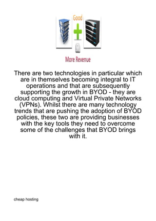 There are two technologies in particular which
   are in themselves becoming integral to IT
     operations and that are subsequently
   supporting the growth in BYOD - they are
cloud computing and Virtual Private Networks
  (VPNs). Whilst there are many technology
trends that are pushing the adoption of BYOD
 policies, these two are providing businesses
   with the key tools they need to overcome
   some of the challenges that BYOD brings
                     with it.




cheap hosting
 