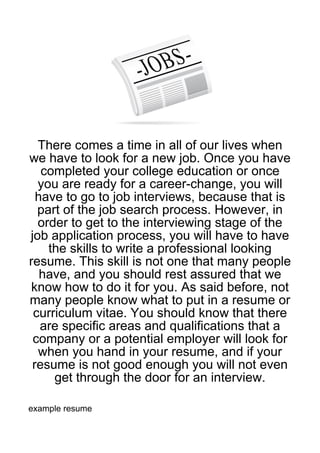 There comes a time in all of our lives when
we have to look for a new job. Once you have
   completed your college education or once
  you are ready for a career-change, you will
  have to go to job interviews, because that is
  part of the job search process. However, in
  order to get to the interviewing stage of the
job application process, you will have to have
    the skills to write a professional looking
resume. This skill is not one that many people
   have, and you should rest assured that we
know how to do it for you. As said before, not
many people know what to put in a resume or
 curriculum vitae. You should know that there
   are specific areas and qualifications that a
 company or a potential employer will look for
  when you hand in your resume, and if your
 resume is not good enough you will not even
     get through the door for an interview.

example resume
 