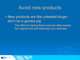 Avoid new products New products are like untested drugs - don’t be a guinea pig The effort of making them work can often swamp the original cost and hold back your business 