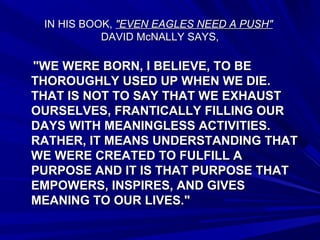 IN HIS BOOK,IN HIS BOOK, "EVEN EAGLES NEED A PUSH""EVEN EAGLES NEED A PUSH"
DAVID McNALLY SAYS,DAVID McNALLY SAYS,
"WE WERE BORN, I BELIEVE, TO BE"WE WERE BORN, I BELIEVE, TO BE
THOROUGHLY USED UP WHEN WE DIE.THOROUGHLY USED UP WHEN WE DIE.
THAT IS NOT TO SAY THAT WE EXHAUSTTHAT IS NOT TO SAY THAT WE EXHAUST
OURSELVES, FRANTICALLY FILLING OUROURSELVES, FRANTICALLY FILLING OUR
DAYS WITH MEANINGLESS ACTIVITIES.DAYS WITH MEANINGLESS ACTIVITIES.
RATHER, IT MEANS UNDERSTANDING THATRATHER, IT MEANS UNDERSTANDING THAT
WE WERE CREATED TO FULFILL AWE WERE CREATED TO FULFILL A
PURPOSE AND IT IS THAT PURPOSE THATPURPOSE AND IT IS THAT PURPOSE THAT
EMPOWERS, INSPIRES, AND GIVESEMPOWERS, INSPIRES, AND GIVES
MEANING TO OUR LIVES."MEANING TO OUR LIVES."
 