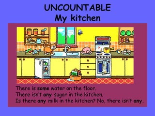 UNCOUNTABLE My kitchen There is  some  water on the floor. There isn’t  any  sugar in the kitchen. Is there  any  milk in the kitchen? No, there isn’t  any. 