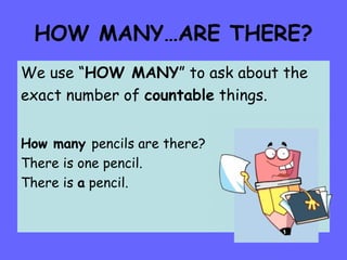 HOW MANY…ARE THERE? We use “ HOW MANY ” to ask about the exact number of  countable  things. How many  pencils are there? There is one pencil. There is  a  pencil. 