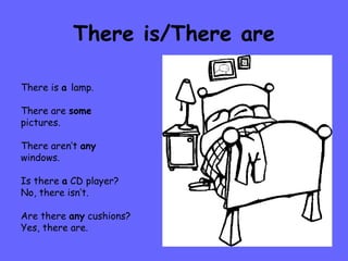 There is/There are There is  a  lamp. There are  some pictures. There aren’t  any windows. Is there  a  CD player? No, there isn’t. Are there  any  cushions? Yes, there are. 